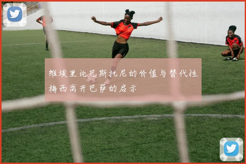 维埃里论巴斯托尼的价值与替代性梅西离开巴萨的启示