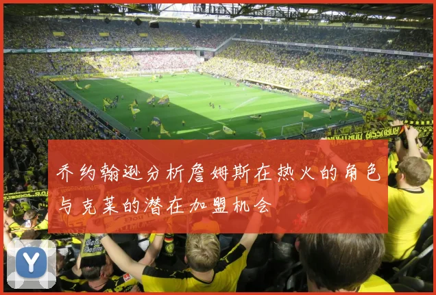 乔约翰逊分析詹姆斯在热火的角色与克莱的潜在加盟机会