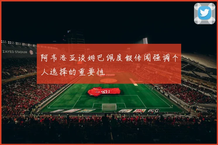阿韦洛亚谈姆巴佩度假传闻强调个人选择的重要性