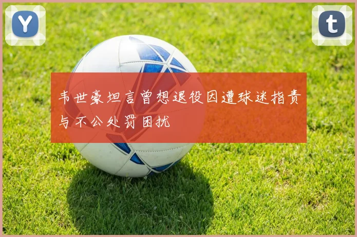 韦世豪坦言曾想退役因遭球迷指责与不公处罚困扰
