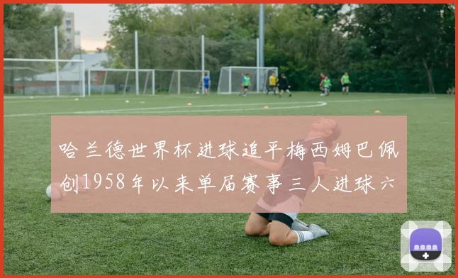 哈兰德世界杯进球追平梅西姆巴佩创1958年以来单届赛事三人进球六次新纪录