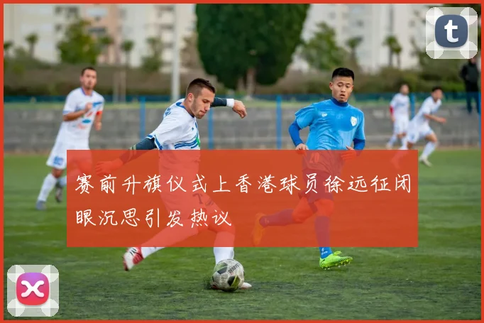 赛前升旗仪式上香港球员徐远征闭眼沉思引发热议