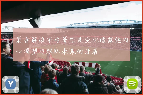夏普解读字母哥态度变化透露他内心渴望与球队未来的矛盾