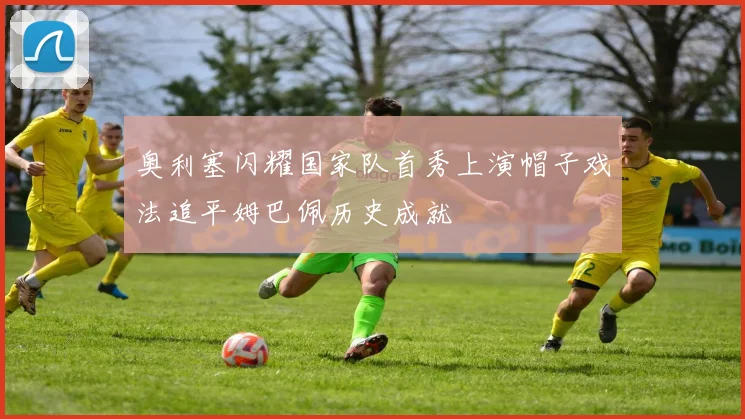 奥利塞闪耀国家队首秀上演帽子戏法追平姆巴佩历史成就