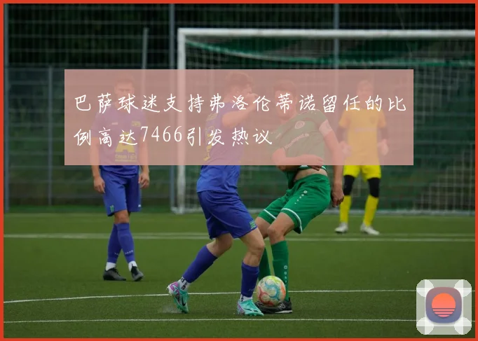 巴萨球迷支持弗洛伦蒂诺留任的比例高达7466引发热议
