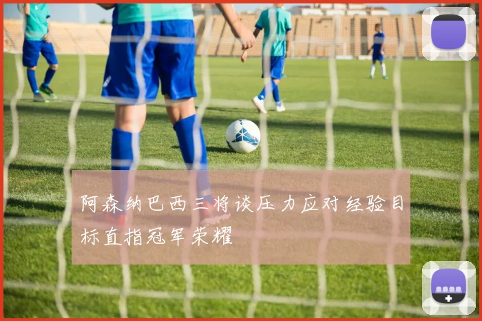 阿森纳巴西三将谈压力应对经验目标直指冠军荣耀