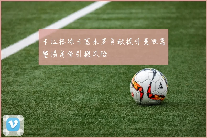 卡拉格称卡塞米罗贡献提升曼联需警惕高价引援风险