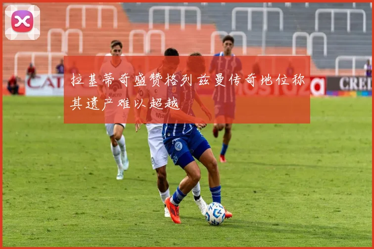 拉基蒂奇盛赞格列兹曼传奇地位称其遗产难以超越