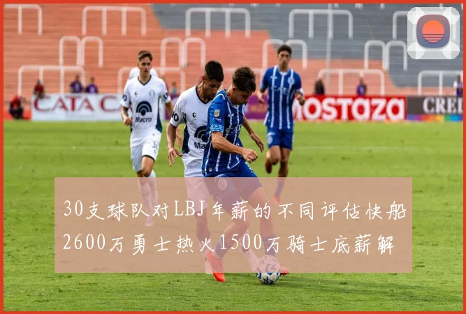 30支球队对LBJ年薪的不同评估快船2600万勇士热火1500万骑士底薪解析