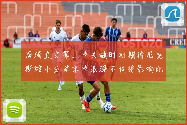 周琦直言第三节关键时刻期待尼克斯缩小分差末节表现不佳将影响比赛结果