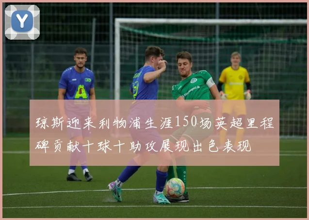 琼斯迎来利物浦生涯150场英超里程碑贡献十球十助攻展现出色表现